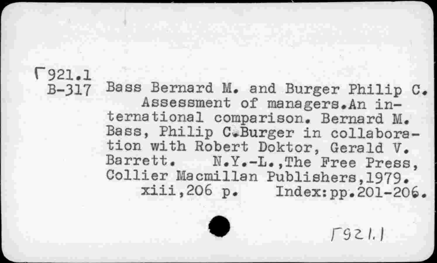 ﻿r921.1
B-317 Bass Bernard M. and Burger Philip C.
Assessment of managers.An international comparison. Bernard M. Bass, Philip C^Burger in collaboration with Robert Doktor, Gerald V. Barrett. N.Y.-L.,The Free Press, Collier Macmillan Publishers,1979.
xiii,2O6 p. Index:pp.201-206.
F9Zl.l